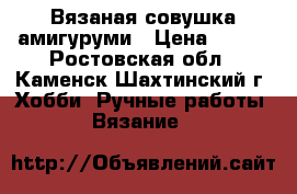 Вязаная совушка амигуруми › Цена ­ 350 - Ростовская обл., Каменск-Шахтинский г. Хобби. Ручные работы » Вязание   